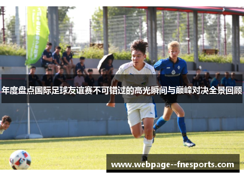 年度盘点国际足球友谊赛不可错过的高光瞬间与巅峰对决全景回顾